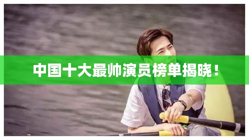 中国十大最帅演员榜单揭晓！