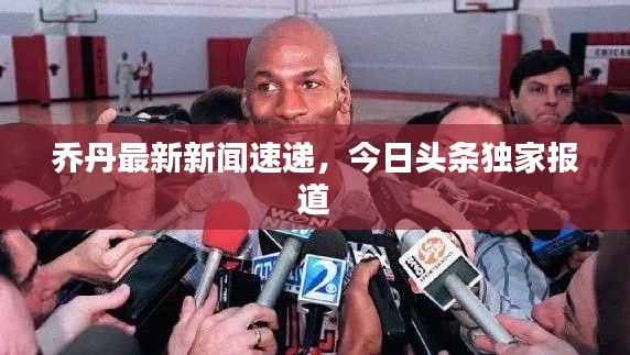 乔丹最新新闻速递，今日头条独家报道