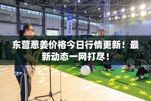 东营葱姜价格今日行情更新！最新动态一网打尽！