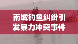 南城钓鱼纠纷引发暴力冲突事件最新进展揭秘