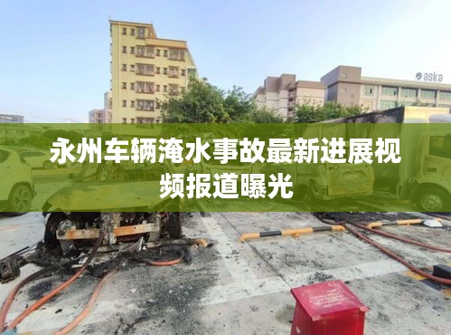 永州车辆淹水事故最新进展视频报道曝光