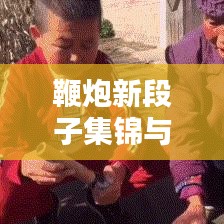 鞭炮新段子集锦与高清图片分享，不容错过！