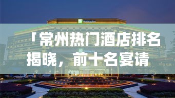 「常州热门酒店排名揭晓，前十名宴请之选，带你领略城市繁华美食盛宴」
