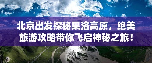 北京出发探秘果洛高原，绝美旅游攻略带你飞启神秘之旅！