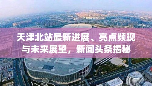 天津北站最新进展、亮点频现与未来展望，新闻头条揭秘