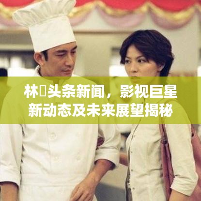林峯头条新闻，影视巨星新动态及未来展望揭秘