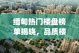 缅甸热门楼盘榜单揭晓，品质楼盘TOP10榜单解读