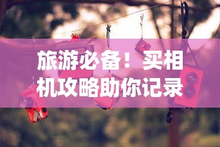 旅游必备！买相机攻略助你记录美好瞬间，留下永恒回忆